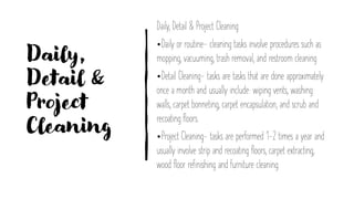 Daily,
Detail &
Project
Cleaning
Daily, Detail & Project Cleaning
•Daily or routine- cleaning tasks involve procedures such as
mopping, vacuuming, trash removal, and restroom cleaning
•Detail Cleaning- tasks are tasks that are done approximately
once a month and usually include: wiping vents, washing
walls, carpet bonneting, carpet encapsulation, and scrub and
recoating floors.
•Project Cleaning- tasks are performed 1-2 times a year and
usually involve strip and recoating floors, carpet extracting,
wood floor refinishing and furniture cleaning.
 