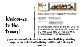 Welcome
to the
team!
PLEASE CALL LYOUR BUILDING MANAGER FIRST!
Quality Janitorial Lucinda Fair 828-435-4239
828 2773880 ph Mia Terry 828-450-8132
828-277-3882 fax Yusef Hakim 828-450-4987
828-277-3879 HR Jay Blakely Jr. 828-606-8985
Preston Blakely 828-230-2838
Tyrell Williams 828-793-1227
John Smith 828-220-1446
Your manager should be the one you call
for call outs, tardies, time off, request etc.
DO NOT CALL THE OFFICE BEFORE
CONTACTING YOUR MANAGER!
If you are scheduled to work in a medical building, shooting
range, or an industrial building, additional training is
required.
 
