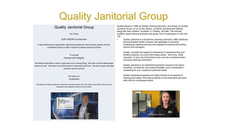 Quality Janitorial Group
Quality started in 1990 as Quality Cleaning Services, now known as Quality
Janitorial Group, is run by the owners, Jonathan and Namurah Blakely
along with their children, Jonathan Jr. Preston, and Mia. The minority
certified; award winning business has grown from 2 employees to now over
100.
• Quality Janitorial is a full-service cleaning contractor, AND distributor,
serving Western North Carolina. We specialize in providing
professional cleaning services and supplies to commercial building
owners and managers.
Quality provides the highest of standards of cleanliness that your
building requires, at a price that makes sense. And price, while
important, is only one of the factors that must be considered when
choosing cleaning contractors.
Quality Janitorial is an established janitorial company that cleans
industrial, commercial, and medical facilities, and is interested in
competing for your company’s janitorial needs.
Quality Janitorial employees are highly trained on all aspects of
cleaning and safety. We pride ourselves on the teamwork and work
ethic that our employees exhibit.
Quality Janitorial Group
Our Vision
OUR VISION is to become:
A high-performance organization delivering exceptional value through superior service,
competitive pricing to offer a superior business products solution
To provide:
Honesty and Integrity.
We believe that there is never a right way to do a wrong thing. We work to build relationships
based on trust. We excel in an environment of openness and trust. We strive to give the best
customer service around.
We value our:
Customers
We believe in always giving the customers what they expect and, We make every effort to give you the
assistance and excellent service that you desire.
 
