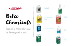 Betco
Chemicals
Please click on the links to learn about
the chemicals you will be using
Fast Draw 11
Green Earth Daily Floor
Cleaner
Green Earth Glass Cleaner
AF79
AF79
pHQ Dual
AF3A5
Sure Bet LL
 