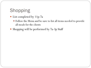 Shopping
 List completed by 11p-7a
 Follow the Menu and be sure to list all items needed to provide
all meals for the clients
 Shopping will be performed by 7a-3p Staff
 
