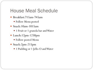 House Meal Schedule
 Breakfast:715am-745am
 Follow Menu posted
 Snack:10am-1015am
 1 Fruit or 1 granola bar andWater
 Lunch:12pm-1230pm
 Follow posted Menu
 Snack:2pm-215pm
 1 Pudding or 1 Jello-O andWater
 