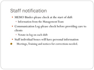 Staff notification
 MEMO Binder-please check at the start of shift
 Information from the ManagementTeam
 Communication Log-please check before providing care to
clients
 Notate in log on each shift
 Staff individual boxes will have personal information
Meetings,Training and notices for corrections needed.
 