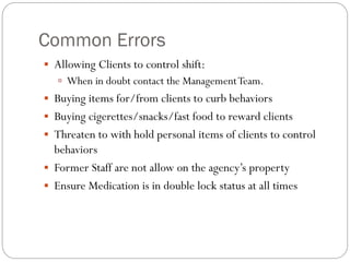 Common Errors
 Allowing Clients to control shift:
 When in doubt contact the ManagementTeam.
 Buying items for/from clients to curb behaviors
 Buying cigerettes/snacks/fast food to reward clients
 Threaten to with hold personal items of clients to control
behaviors
 Former Staff are not allow on the agency’s property
 Ensure Medication is in double lock status at all times
 