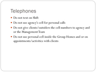 Telephones
 Do not text on Shift
 Do not use agency's cell for personal calls
 Do not give clients/outsiders the cell numbers to agency and
or the ManagementTeam
 Do not use personal cell inside the Group Homes and or on
appointments/activities with clients
 