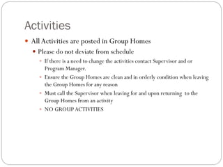 Activities
 All Activities are posted in Group Homes
 Please do not deviate from schedule
 If there is a need to change the activities contact Supervisor and or
Program Manager.
 Ensure the Group Homes are clean and in orderly condition when leaving
the Group Homes for any reason
 Must call the Supervisor when leaving for and upon returning to the
Group Homes from an activity
 NO GROUPACTIVITIES
 