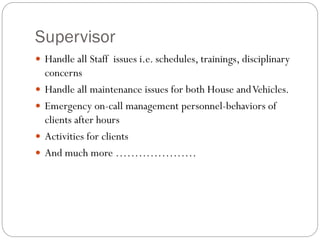 Supervisor
 Handle all Staff issues i.e. schedules, trainings, disciplinary
concerns
 Handle all maintenance issues for both House andVehicles.
 Emergency on-call management personnel-behaviors of
clients after hours
 Activities for clients
 And much more …………………
 