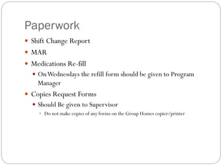Paperwork
 Shift Change Report
 MAR
 Medications Re-fill
 OnWednesdays the refill form should be given to Program
Manager
 Copies Request Forms
 Should Be given to Supervisor
 Do not make copies of any forms on the Group Homes copier/printer
 