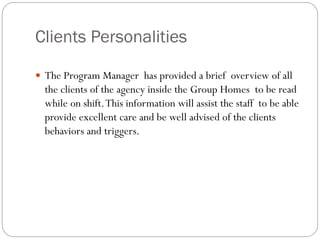Clients Personalities
 The Program Manager has provided a brief overview of all
the clients of the agency inside the Group Homes to be read
while on shift.This information will assist the staff to be able
provide excellent care and be well advised of the clients
behaviors and triggers.
 