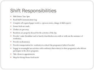 Shift Responsibilities
 Shift Duties 7am-3pm
 Read Staff Communication Log
 Complete all required paper work i.e. (process notes, change of shift report)
 Ensure beds are made.
 Clothes are put away.
 Residents are properly dressed for the activities of the day.
 Provide/ make (breakfast/and or lunch) clean kitchen area with or with out the assistance of
resident(s).
 Provide medication(s)
 Provide transportation for resident(s) to school/day program(s)/job(s) if needed
 Engage in meaningful am activities with resident(s) that relate(s) to their program(s) who did not
participate in the above programs.
 Take clients to appointments
 Shop for Group Home food needs
 