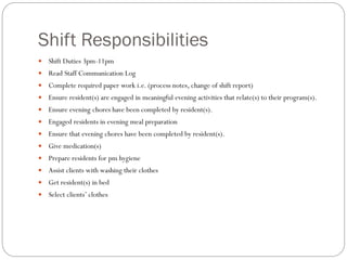 Shift Responsibilities
 Shift Duties 3pm-11pm
 Read Staff Communication Log
 Complete required paper work i.e. (process notes, change of shift report)
 Ensure resident(s) are engaged in meaningful evening activities that relate(s) to their program(s).
 Ensure evening chores have been completed by resident(s).
 Engaged residents in evening meal preparation
 Ensure that evening chores have been completed by resident(s).
 Give medication(s)
 Prepare residents for pm hygiene
 Assist clients with washing their clothes
 Get resident(s) in bed
 Select clients’ clothes
 