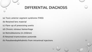 DIFFERENTIAL DIAGNOSIS
(a) Toxic anterior segment syndrome (TASS)
(b) Retained lens material
(c) Flare-up of preexisting uveitis
(d) Chronic vitreous hemorrhage
(e) Retinoblastoma (in children)
(f) Retained triamcinolone acetonide
(h) Pseudoendophthalmitis from intravitreal injections
 