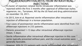 PSEUDOENDOPHTHALMITIS FROM INTRAVITREAL
INJECTIONS
• A cluster of injection-related sterile intraocular inflammation was
reported within the first 3 months after approval of aflibercept (eylea;
regeneron, inc., Tarrytown, NY) by the US food and drug administration
on november 18, 2011.
• In 2015, kim et al. Reported sterile inflammation after intravitreal
injection of aflibercept in a korean population.
• Four cases of postinjection sterile inflammation were identified from 723
aflibercept injections in 233 patients.
• Patients presented 1–13 days after intravitreal aflibercept injection
(mean, 5 days).
• Sterile inflammation after intravitreal aflibercept injection in this case
series typically presented without pain, and the visual outcomes were
generally favorable.
 