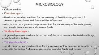 MICROBIOLOGY
• Culture medias
• Chocolate agar –
- Used as an enriched medium for the recovery of fastidious organisms (i.E.,
Neisseria gonorrhoeae and haemophilus influenzae)
- Also, is used as a general-purpose medium for the recovery of bacteria, yeasts,
and molds from aqueous and vitreous fluids
• 5% sheep blood agar –
- A general-purpose medium for recovery of the most common bacterial and fungal
endophthalmitis isolates
• Thioglycollate broth –
- an all-purpose, enriched medium for the recovery of low numbers of aerobic or
anaerobic (including P. Acnes) organisms form ocular fluids and tissues
 
