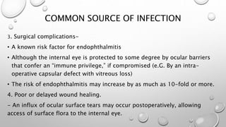 COMMON SOURCE OF INFECTION
3. Surgical complications-
• A known risk factor for endophthalmitis
• Although the internal eye is protected to some degree by ocular barriers
that confer an “immune privilege,” if compromised (e.G. By an intra-
operative capsular defect with vitreous loss)
• The risk of endophthalmitis may increase by as much as 10-fold or more.
4. Poor or delayed wound healing.
- An influx of ocular surface tears may occur postoperatively, allowing
access of surface flora to the internal eye.
 