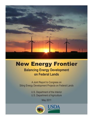 New Energy Frontier
     Balancing Energy Development
           on Federal Lands

             A Joint Report to Congress on
 Siting Energy Development Projects on Federal Lands

            U.S. Department of the Interior
            U.S. Department of Agriculture
                      May 2011
 