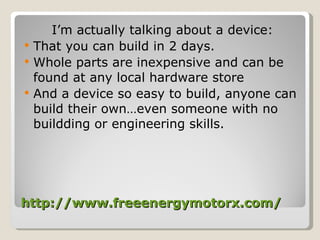 http://www.freeenergymotorx.com/ I’m actually talking about a device: That you can build in 2 days. Whole parts are inexpensive and can be found at any local hardware store And a device so easy to build, anyone can build their own…even someone with no buildding or engineering skills. 