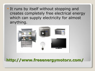 http://www.freeenergymotorx.com/ It runs by itself without stopping and creates completely free electrical energy which can supply electricity for almost anything. 
