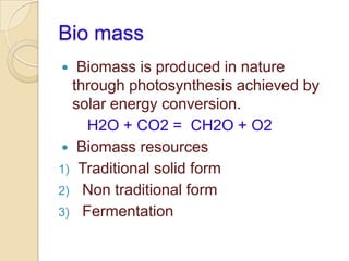 Bio mass
 Biomass is produced in nature
through photosynthesis achieved by
solar energy conversion.
H2O + CO2 = CH2O + O2
 Biomass resources
1) Traditional solid form
2) Non traditional form
3) Fermentation
 