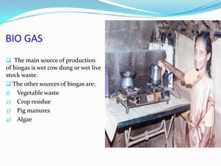 BIO GAS
 The main source of production
of biogas is wet cow dung or wet live
stock waste.
 The other sources of biogas are:
1) Vegetable waste
2) Crop residue
3) Pig manures
4) Algae
 
