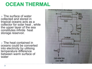 OCEAN THERMAL
 The surface of water
collected and stored in
tropical oceans acts as a
collector for solar heat , while
the upper layer of the sea
constitutes infinite heat
storage reservoir.
 The heat contained in
oceans could be converted
into electricity by utilising
temperature difference
between warm surface of
water
 