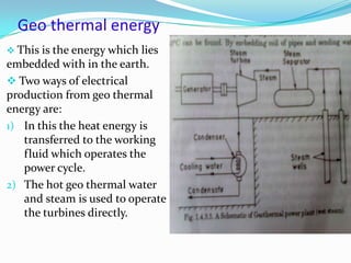 Geo thermal energy
 This is the energy which lies
embedded with in the earth.
 Two ways of electrical
production from geo thermal
energy are:
1) In this the heat energy is
transferred to the working
fluid which operates the
power cycle.
2) The hot geo thermal water
and steam is used to operate
the turbines directly.
 
