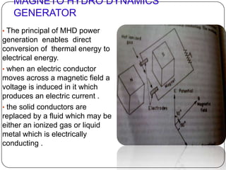 MAGNETO HYDRO DYNAMICS
GENERATOR
• The principal of MHD power
generation enables direct
conversion of thermal energy to
electrical energy.
• when an electric conductor
moves across a magnetic field a
voltage is induced in it which
produces an electric current .
• the solid conductors are
replaced by a fluid which may be
either an ionized gas or liquid
metal which is electrically
conducting .
 