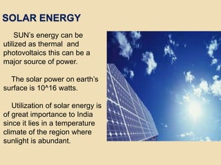 SOLAR ENERGY
SUN’s energy can be
utilized as thermal and
photovoltaics this can be a
major source of power.
The solar power on earth’s
surface is 10^16 watts.
Utilization of solar energy is
of great importance to India
since it lies in a temperature
climate of the region where
sunlight is abundant.
 