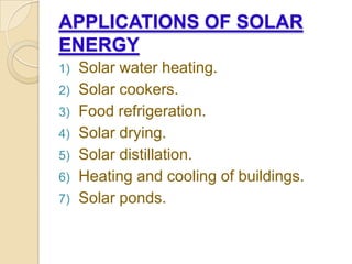 APPLICATIONS OF SOLAR
ENERGY
1) Solar water heating.
2) Solar cookers.
3) Food refrigeration.
4) Solar drying.
5) Solar distillation.
6) Heating and cooling of buildings.
7) Solar ponds.
 