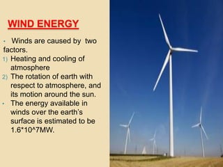 WIND ENERGY
• Winds are caused by two
factors.
1) Heating and cooling of
atmosphere
2) The rotation of earth with
respect to atmosphere, and
its motion around the sun.
• The energy available in
winds over the earth’s
surface is estimated to be
1.6*10^7MW.
 