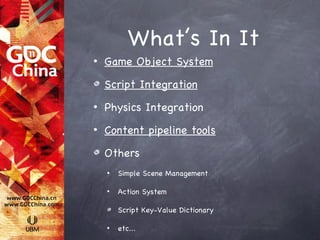 What’s In It
•   Game Object System

    Script Integration
•   Physics Integration
•   Content pipeline tools

    Others
    •   Simple Scene Management

    •   Action System

        Script Key-Value Dictionary

    •   etc...
 