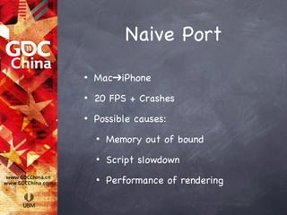 Naive Port
•   Mac➔iPhone
•   20 FPS + Crashes
•   Possible causes:
    •   Memory out of bound
    •   Script slowdown
    •   Performance of rendering
 