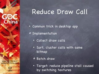 Reduce Draw Call
•   Common trick in desktop app

    Implementation
    •   Collect draw calls
    •   Sort, cluster calls with same
        bitmap

        Batch draw
    •   Target: reduce pipeline stall caused
        by switching textures
 