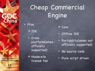 Cheap Commercial
             Engine
•   Pros
                            Cons
        IDE
                        •   Offline IDE
    •   Cross
        platform(when
                        •   Portability(when not
        officially          officially supported)
        supported)      •   No source code
        Moderate        •   Pure script driven
        license fee
 