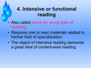 4. Intensive or functional reading Also called  word for word type of reading. Requires one to read materials related to his/her field of specialization. The object of intensive reading demands a great deal of content-area reading. 