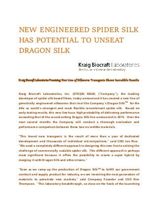 NEW ENGINEERED SPIDER SILK
HAS POTENTIAL TO UNSEAT
DRAGON SILK
Kraig Biocraft LaboratoriesPromising New Line of Silkworm Transgenic Shows Incredible Results
Kraig Biocraft Laboratories, Inc. (OTCQB: KBLB) (“Company”), the leading
developer of spider silk based fibers, today announced it has created a new line of
genetically engineered silkworms that rival the Company’s Dragon SilkTM
for the
title as world’s strongest and most flexible recombinant spider silk. Based on
early testing results, this new line has a high probability of delivering performance
exceeding that of the record setting Dragon Silk line announced in 2015. Over the
next several months the Company will conduct a thorough evaluation and
performance comparison between these two incredible materials.
“This brand new transgenic is the result of more than a year of dedicated
development and thousands of individual microinjections,” said COO Jon Rice.
“We used a completely different approach in designing this new line to solving the
challenge of commercially scalable spider silk. This different approach is perhaps
most significant because it offers the possibility to create a super hybrid by
merging it with Dragon Silk and other strains.”
“Even as we ramp up the production of Dragon SilkTM
to fulfill our government
contract and supply product for industry, we are inventing the next generation of
materials to penetrate new markets,” said Company Founder and CEO Kim
Thompson. “This laboratory breakthrough, so close on the heels of the launching
 