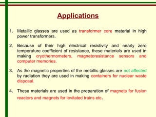Applications 
1. Metallic glasses are used as transformer core material in high 
power transformers. 
2. Because of their high electrical resistivity and nearly zero 
temperature coefficient of resistance, these materials are used in 
making cryothermometers, magnetoresistance sensors and 
computer memories. 
3. As the magnetic properties of the metallic glasses are not affected 
by radiation they are used in making containers for nuclear waste 
disposal. 
4. These materials are used in the preparation of magnets for fusion 
reactors and magnets for levitated trains etc. 
 