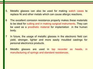 5. Metallic glasses can also be used for making watch cases to 
replace Ni and other metals which can cause allergic reactions. 
6 The excellent corrosion resistance property makes these materials 
to be ideal for cutting and in making surgical instruments. They can 
be used as a prosthetic material for implantation in the human 
body. 
7 In future, the usage of metallic glasses in the electronic field can 
yield, stronger, lighter and more easily moulded castings for 
personal electronics products. 
8 Metallic glasses are used in tap recorder as heads, in 
manufacturing of springs and standard resistances. 
 