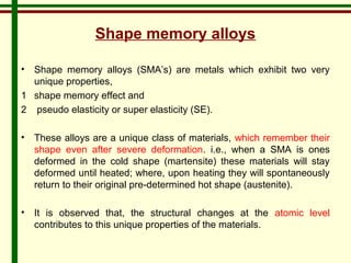 Shape memory alloys 
• Shape memory alloys (SMA’s) are metals which exhibit two very 
unique properties, 
1 shape memory effect and 
2 pseudo elasticity or super elasticity (SE). 
• These alloys are a unique class of materials, which remember their 
shape even after severe deformation. i.e., when a SMA is ones 
deformed in the cold shape (martensite) these materials will stay 
deformed until heated; where, upon heating they will spontaneously 
return to their original pre-determined hot shape (austenite). 
• It is observed that, the structural changes at the atomic level 
contributes to this unique properties of the materials. 
 