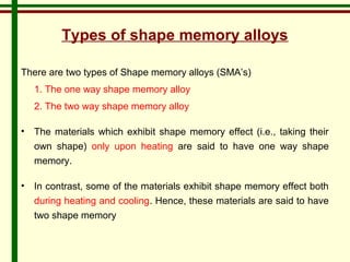 Types of shape memory alloys 
There are two types of Shape memory alloys (SMA’s) 
1. The one way shape memory alloy 
2. The two way shape memory alloy 
• The materials which exhibit shape memory effect (i.e., taking their 
own shape) only upon heating are said to have one way shape 
memory. 
• In contrast, some of the materials exhibit shape memory effect both 
during heating and cooling. Hence, these materials are said to have 
two shape memory 
 