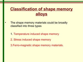 Classification of shape memory 
alloys 
• The shape memory materials could be broadly 
classified into three types 
1. Temperature induced shape memory 
2. Stress induced shape memory 
3.Ferro-magnetic shape memory materials. 
 
