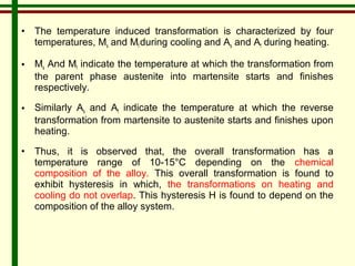 • The temperature induced transformation is characterized by four 
temperatures, Ms and Mf during cooling and As and Af during heating. 
• Ms And Mf indicate the temperature at which the transformation from 
the parent phase austenite into martensite starts and finishes 
respectively. 
• Similarly As and Af indicate the temperature at which the reverse 
transformation from martensite to austenite starts and finishes upon 
heating. 
• Thus, it is observed that, the overall transformation has a 
temperature range of 10-15°C depending on the chemical 
composition of the alloy. This overall transformation is found to 
exhibit hysteresis in which, the transformations on heating and 
cooling do not overlap. This hysteresis H is found to depend on the 
composition of the alloy system. 
 