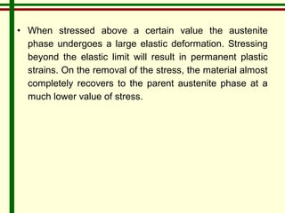 • When stressed above a certain value the austenite 
phase undergoes a large elastic deformation. Stressing 
beyond the elastic limit will result in permanent plastic 
strains. On the removal of the stress, the material almost 
completely recovers to the parent austenite phase at a 
much lower value of stress. 
 