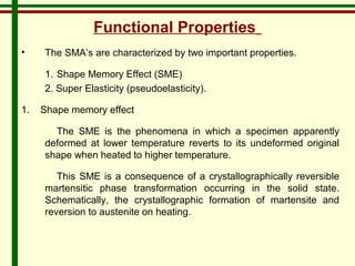 Functional Properties 
• The SMA’s are characterized by two important properties. 
1. Shape Memory Effect (SME) 
2. Super Elasticity (pseudoelasticity). 
1. Shape memory effect 
The SME is the phenomena in which a specimen apparently 
deformed at lower temperature reverts to its undeformed original 
shape when heated to higher temperature. 
This SME is a consequence of a crystallographically reversible 
martensitic phase transformation occurring in the solid state. 
Schematically, the crystallographic formation of martensite and 
reversion to austenite on heating. 
 