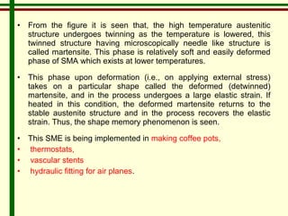 • From the figure it is seen that, the high temperature austenitic 
structure undergoes twinning as the temperature is lowered, this 
twinned structure having microscopically needle like structure is 
called martensite. This phase is relatively soft and easily deformed 
phase of SMA which exists at lower temperatures. 
• This phase upon deformation (i.e., on applying external stress) 
takes on a particular shape called the deformed (detwinned) 
martensite, and in the process undergoes a large elastic strain. If 
heated in this condition, the deformed martensite returns to the 
stable austenite structure and in the process recovers the elastic 
strain. Thus, the shape memory phenomenon is seen. 
• This SME is being implemented in making coffee pots, 
• thermostats, 
• vascular stents 
• hydraulic fitting for air planes. 
 