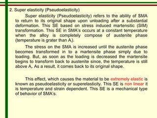 2. Super elasticity (Pseudoelasticity) 
Super elasticity (Pseudoelasticity) refers to the ability of SMA 
to return to its original shape upon unloading after a substantial 
deformation. This SE based on stress induced martensitic (SIM) 
transformation. This SE in SMA’s occurs at a constant temperature 
when the alloy is completely compose of austenite phase 
(temperature is grater than Af). 
The stress on the SMA is increased until the austenite phase 
becomes transformed in to a martensite phase simply due to 
loading. But, as soon as the loading is decreased the martensite 
begins to transform back to austenite since, the temperature is still 
above Af. As a result, it comes back to its original shape. 
This effect, which causes the material to be extremely elastic is 
known as pseudoelasticity or superelasticity. This SE is non linear it 
is temperature and strain dependent. This SE is a mechanical type 
of behavior of SMA’s. 
 