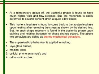 • At a temperature above Af, the austenite phase is found to have 
much higher yield and flow stresses. But, the martensite is easily 
deformed to several percent strain at quite a low stress. 
• This martensite phase is found to come back to the austenite phase 
upon heating after removing the stress as shown by the dashed line. 
But, no such shape recovery is found in the austenite phase upon 
staining and heating, because no phase change occurs. The above 
two behaviors are called as thermo mechanical behaviors. 
• The superelasticity behaviour is applied in making 
1. eye glass frames, 
2. medical tools, 
3. cellular phone antennae’s and 
4. orthodontic arches. 
 