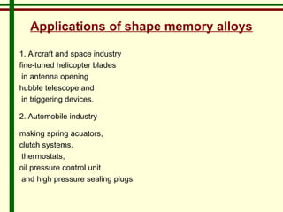 Applications of shape memory alloys 
1. Aircraft and space industry 
fine-tuned helicopter blades 
in antenna opening 
hubble telescope and 
in triggering devices. 
2. Automobile industry 
making spring acuators, 
clutch systems, 
thermostats, 
oil pressure control unit 
and high pressure sealing plugs. 
 