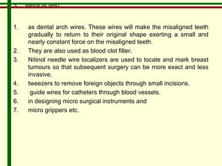 3. Medical field 
1. as dental arch wires. These wires will make the misaligned teeth 
gradually to return to their original shape exerting a small and 
nearly constant force on the misaligned teeth. 
2. They are also used as blood clot filter. 
3. Nitinol needle wire localizers are used to locate and mark breast 
tumours so that subsequent surgery can be more exact and less 
invasive. 
4. tweezers to remove foreign objects through small incisions. 
5. guide wires for catheters through blood vessels. 
6. in designing micro surgical instruments and 
7. micro grippers etc. 
 