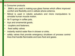 4. Consumer products 
• SMA’s are used in making eye glass frames which offers improved 
comfort and flexibility and in cellular phone antenna. 
• Nitinol is used in robotic actuators and micro manipulators to 
simulate human muscle motion. 
• Ni-Ti springs in coffee pots. 
• toys and ornamental goods. 
• couplers and fasteners. 
• fixed safely valves 
• instantly restrict water flow in shower or sinks. 
• safely valves that provide emergency shutdown of process control 
lines that handle flammable and toxic fluid and gases. 
 